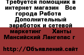 Требуется помощник в интернет-магазин - Все города Работа » Дополнительный заработок и сетевой маркетинг   . Ханты-Мансийский,Лангепас г.